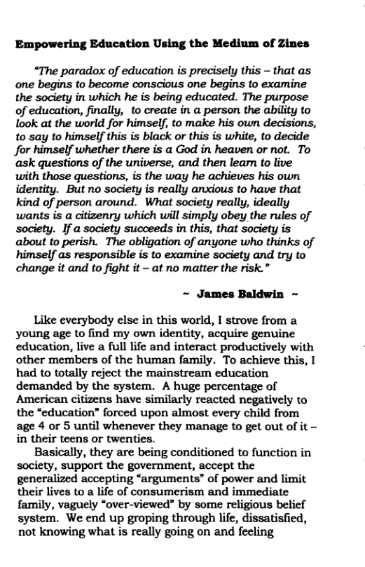 Empowering Education Using the Medium of Zines “The paradox of education is precisely this - that as one begins to become conscious one begins to examine the society in which he is being educated. The purpose of education, finally, to create in a person the ability to look at the world for himself, to make his own decisions, to say to himself this is black or this is white, to decide for himself whether there is a God in heaven or not. To ask questions of the universe, and then leamn to live with those questions, is the way he achieves his own identity. But no society is really anxious to have that kind of person around. What society really, ideally wants is a citizenry which will simply obey the rules of society. If a society succeeds in this, that society is about to perish. The obligation of anyone who thinks of himself as responsible is to examine society and try to change it and to fight it - at no matter the risk.” ~ James Baldwin ~ Like everybody else in this world, I strove from a young age to find my own identity, acquire genuine education, live a full life and interact productively with other members of the human family. To achieve this, I had to totally reject the mainstream education demanded by the system. A huge percentage of American citizens have similarly reacted negatively to the “education” forced upon almost every child from age 4 or 5 until whenever they manage to get out of it - in their teens or twenties. Basically, they are being conditioned to function in society, support the government, accept the generalized accepting “arguments” of power and limit their lives to a life of consumerism and immediate family, vaguely “over-viewed” by some religious belief system. We end up groping through life, dissatisfied, not knowing what is really going on and feeling